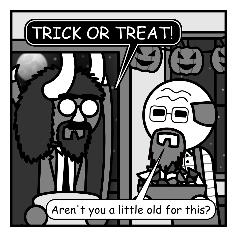 A 4 panel grayscale comic featuring an old man answering a knock at his front door.
Panel 1.
The man has opened the door and a demon with a dark aura around it is standing there wearing a business suit and Groucho Marx glasses. The old man is holding a bowl of candy and pumpkin decorations hang from his walls.
Demon: TRICK OR TREAT!
Old Man: Aren't you a little old for this?
Panel 2.
The close up on the old man whose been surprised by a small, winged demon popping up in the air behind him.
Small Demon: Pst. Hey buddy. The big man's been having a rough time lately and could really use this. And given your age, might wanna stay on his good side.
Panel 3.
Cut in even close as the small demon hovers over a distressed looking old man holding up his candy bowl defensively.
Small Demon: Besides, do you really want to find out what happense if you pick trick?
Panel 4.
The old man is trying to look cheery while pouring the entire bowl of candy into the large demon's bag.
Old Man: Uh... here! Take the whole bowl!
Demon: Wow, thanks!